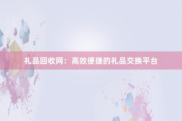 礼品回收网：高效便捷的礼品交换平台